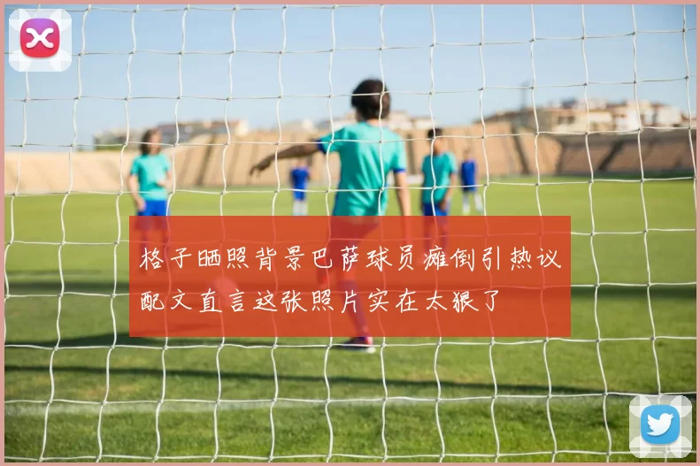 格子晒照背景巴萨球员瘫倒引热议配文直言这张照片实在太狠了