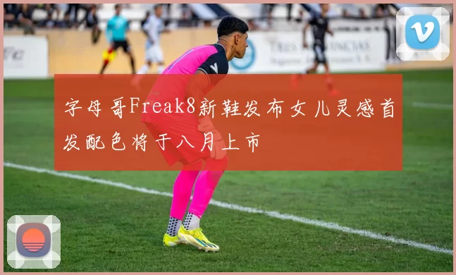 字母哥Freak8新鞋发布女儿灵感首发配色将于八月上市