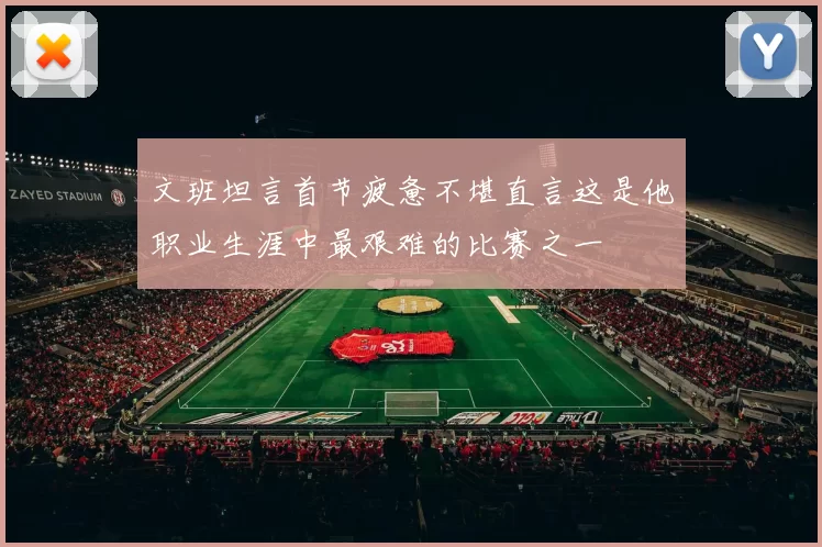 文班坦言首节疲惫不堪直言这是他职业生涯中最艰难的比赛之一