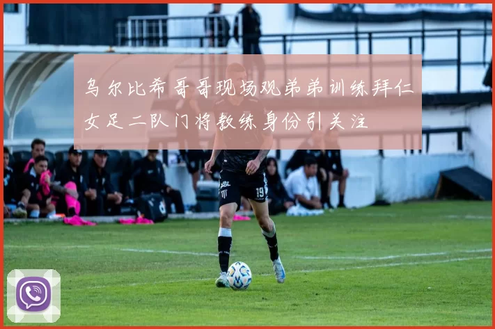 乌尔比希哥哥现场观弟弟训练拜仁女足二队门将教练身份引关注