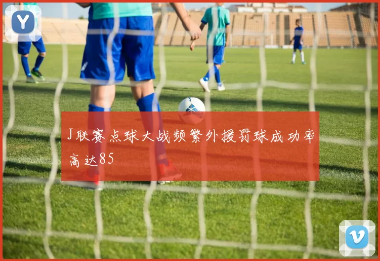 J联赛点球大战频繁外援罚球成功率高达85