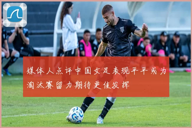 媒体人点评中国女足表现平平或为淘汰赛留力期待更佳发挥