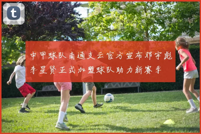 中甲球队南通支云官方宣布邓宇彪李星贤正式加盟球队助力新赛季