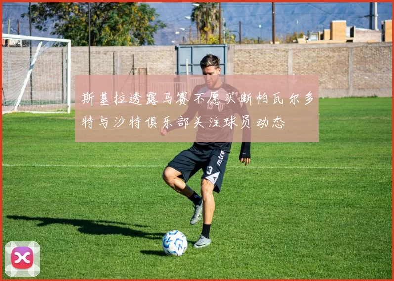 斯基拉透露马赛不愿买断帕瓦尔多特与沙特俱乐部关注球员动态