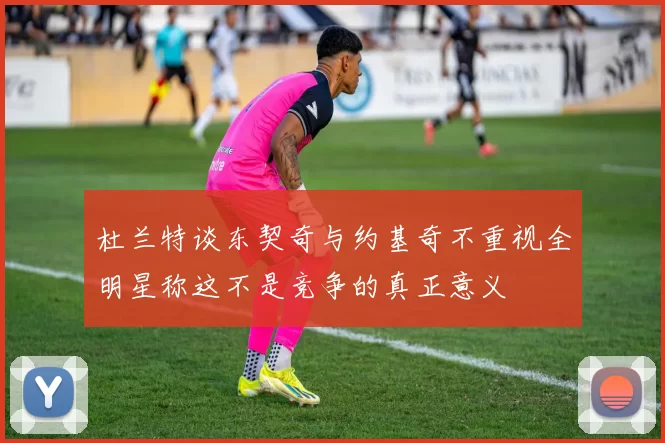 杜兰特谈东契奇与约基奇不重视全明星称这不是竞争的真正意义