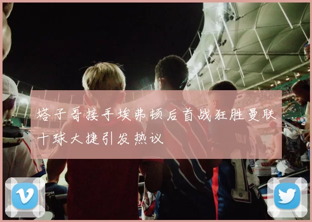 塔子哥接手埃弗顿后首战狂胜曼联十球大捷引发热议