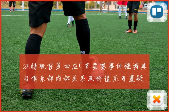 沙特联官员回应C罗罢赛事件强调其与俱乐部内部关系及价值无可置疑