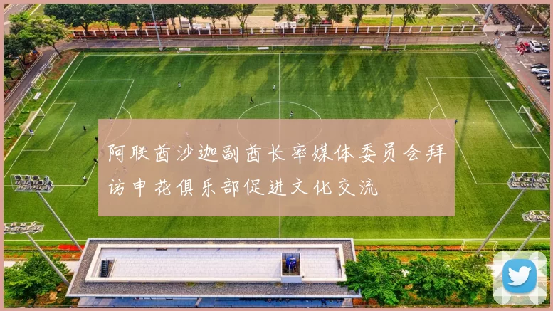 阿联酋沙迦副酋长率媒体委员会拜访申花俱乐部促进文化交流