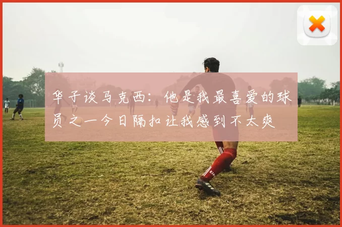 华子谈马克西：他是我最喜爱的球员之一今日隔扣让我感到不太爽