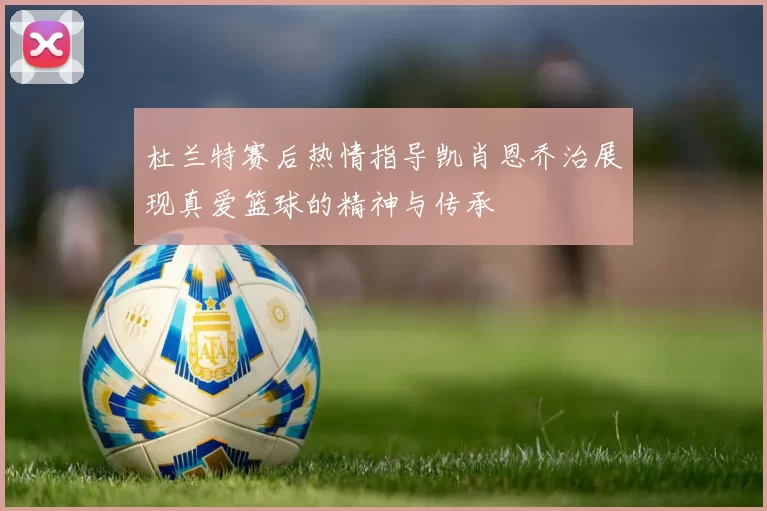 杜兰特赛后热情指导凯肖恩乔治展现真爱篮球的精神与传承