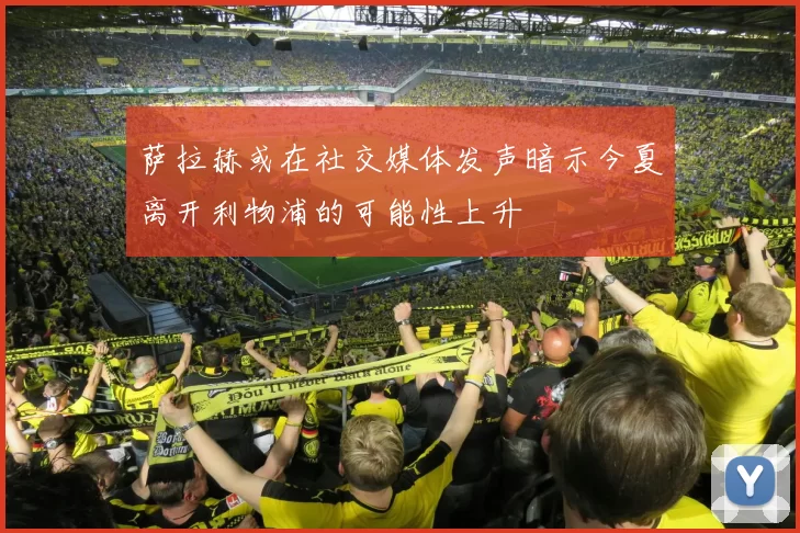 萨拉赫或在社交媒体发声暗示今夏离开利物浦的可能性上升