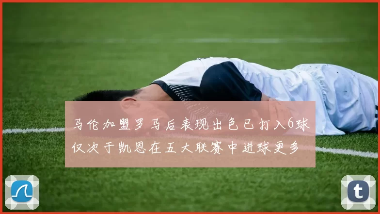 马伦加盟罗马后表现出色已打入6球仅次于凯恩在五大联赛中进球更多