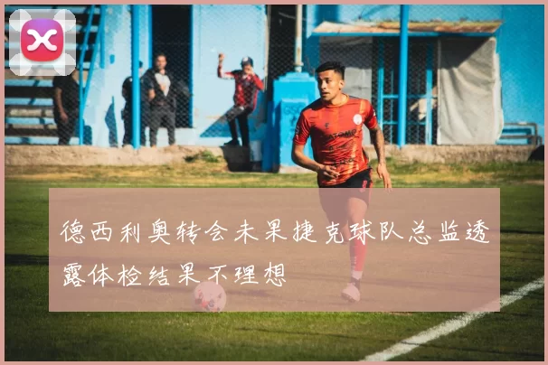 德西利奥转会未果捷克球队总监透露体检结果不理想