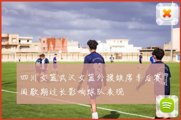 四川女篮武汉女篮外援缺席季后赛间歇期过长影响球队表现