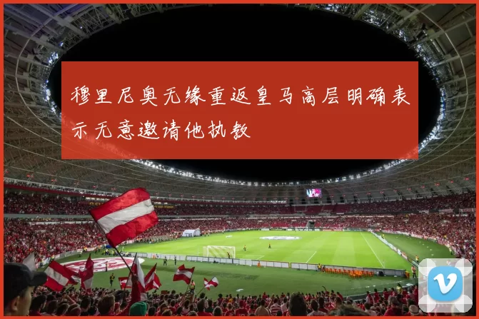 穆里尼奥无缘重返皇马高层明确表示无意邀请他执教